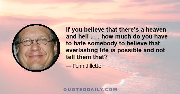 If you believe that there’s a heaven and hell . . . how much do you have to hate somebody to believe that everlasting life is possible and not tell them that?