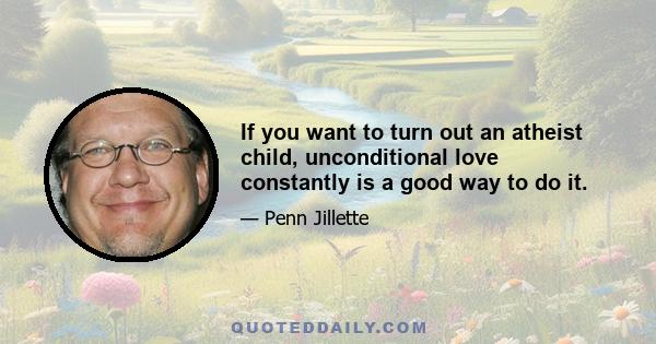 If you want to turn out an atheist child, unconditional love constantly is a good way to do it.