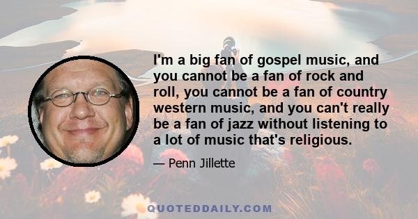 I'm a big fan of gospel music, and you cannot be a fan of rock and roll, you cannot be a fan of country western music, and you can't really be a fan of jazz without listening to a lot of music that's religious.