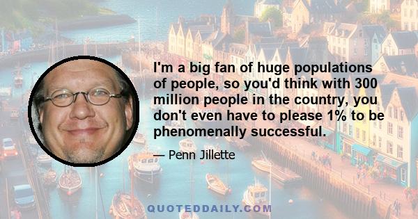 I'm a big fan of huge populations of people, so you'd think with 300 million people in the country, you don't even have to please 1% to be phenomenally successful.