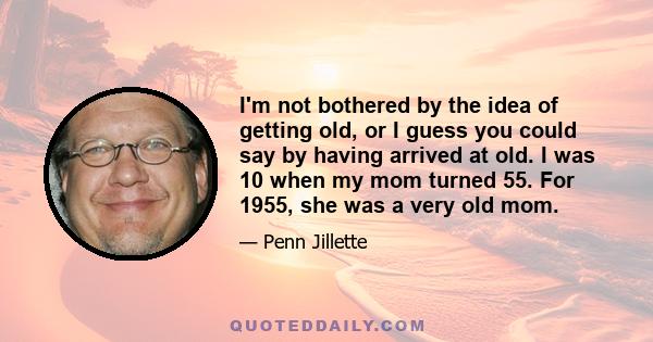 I'm not bothered by the idea of getting old, or I guess you could say by having arrived at old. I was 10 when my mom turned 55. For 1955, she was a very old mom.