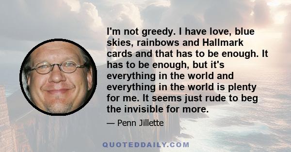 I'm not greedy. I have love, blue skies, rainbows and Hallmark cards and that has to be enough. It has to be enough, but it's everything in the world and everything in the world is plenty for me. It seems just rude to