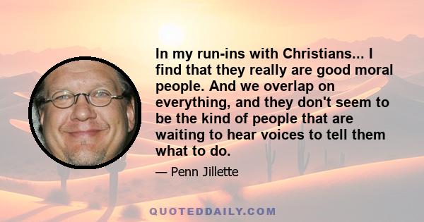 In my run-ins with Christians... I find that they really are good moral people. And we overlap on everything, and they don't seem to be the kind of people that are waiting to hear voices to tell them what to do.