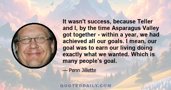 It wasn't success, because Teller and I, by the time Asparagus Valley got together - within a year, we had achieved all our goals. I mean, our goal was to earn our living doing exactly what we wanted. Which is many