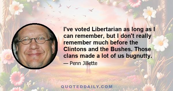 I've voted Libertarian as long as I can remember, but I don't really remember much before the Clintons and the Bushes. Those clans made a lot of us bugnutty.