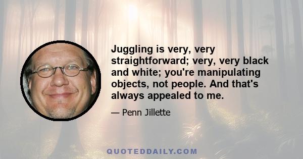 Juggling is very, very straightforward; very, very black and white; you're manipulating objects, not people. And that's always appealed to me.