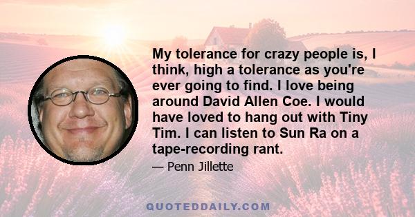 My tolerance for crazy people is, I think, high a tolerance as you're ever going to find. I love being around David Allen Coe. I would have loved to hang out with Tiny Tim. I can listen to Sun Ra on a tape-recording