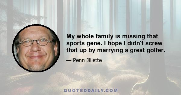 My whole family is missing that sports gene. I hope I didn't screw that up by marrying a great golfer.