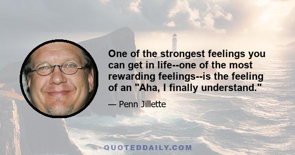 One of the strongest feelings you can get in life--one of the most rewarding feelings--is the feeling of an Aha, I finally understand.