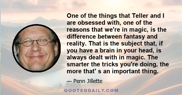 One of the things that Teller and I are obsessed with, one of the reasons that we're in magic, is the difference between fantasy and reality. That is the subject that, if you have a brain in your head, is always dealt