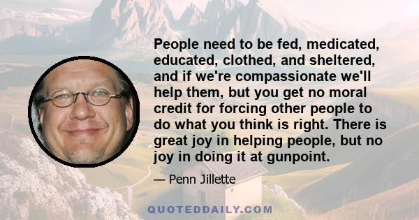 People need to be fed, medicated, educated, clothed, and sheltered, and if we're compassionate we'll help them, but you get no moral credit for forcing other people to do what you think is right. There is great joy in