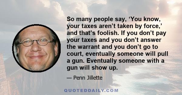 So many people say, ‘You know, your taxes aren’t taken by force,’ and that’s foolish. If you don’t pay your taxes and you don’t answer the warrant and you don’t go to court, eventually someone will pull a gun.