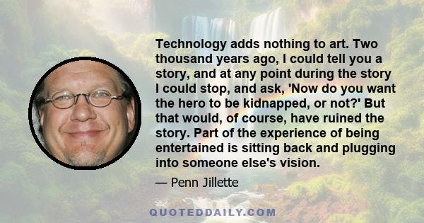 Technology adds nothing to art. Two thousand years ago, I could tell you a story, and at any point during the story I could stop, and ask, 'Now do you want the hero to be kidnapped, or not?' But that would, of course,