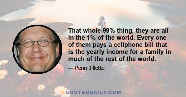 That whole 99% thing, they are all in the 1% of the world. Every one of them pays a cellphone bill that is the yearly income for a family in much of the rest of the world.