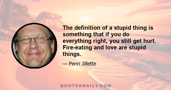 The definition of a stupid thing is something that if you do everything right, you still get hurt. Fire-eating and love are stupid things.