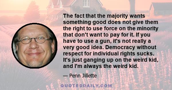 The fact that the majority wants something good does not give them the right to use force on the minority that don't want to pay for it. If you have to use a gun, it's not really a very good idea. Democracy without