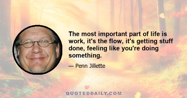 The most important part of life is work, it's the flow, it's getting stuff done, feeling like you're doing something.