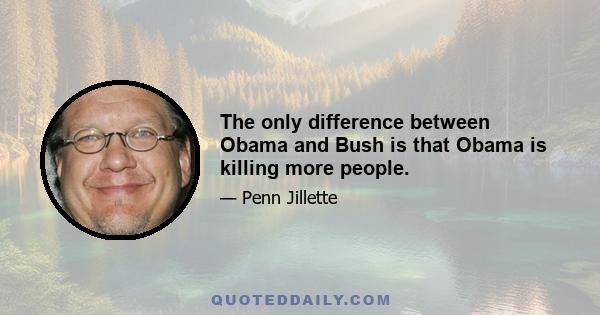 The only difference between Obama and Bush is that Obama is killing more people.