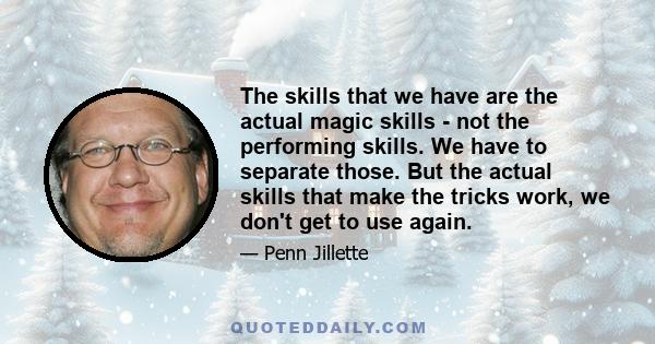 The skills that we have are the actual magic skills - not the performing skills. We have to separate those. But the actual skills that make the tricks work, we don't get to use again.