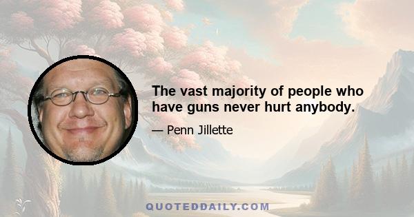 The vast majority of people who have guns never hurt anybody.