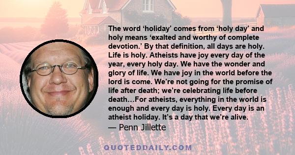 The word ‘holiday’ comes from ‘holy day’ and holy means ‘exalted and worthy of complete devotion.’ By that definition, all days are holy. Life is holy. Atheists have joy every day of the year, every holy day. We have