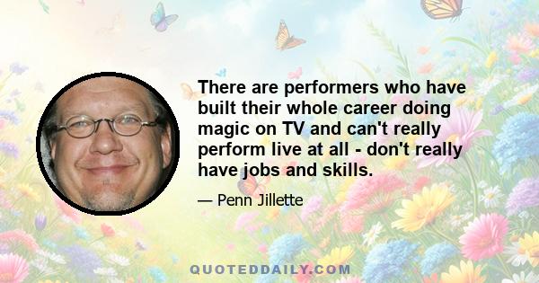 There are performers who have built their whole career doing magic on TV and can't really perform live at all - don't really have jobs and skills.