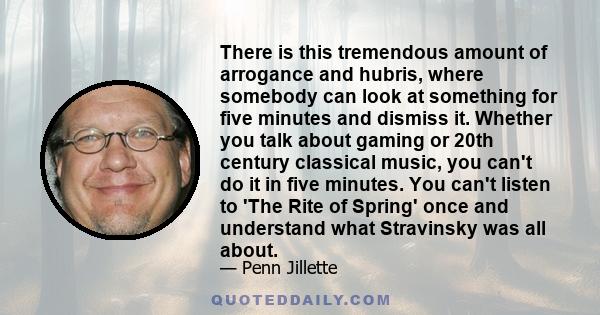 There is this tremendous amount of arrogance and hubris, where somebody can look at something for five minutes and dismiss it. Whether you talk about gaming or 20th century classical music, you can't do it in five