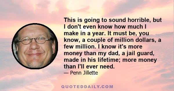 This is going to sound horrible, but I don't even know how much I make in a year. It must be, you know, a couple of million dollars, a few million. I know it's more money than my dad, a jail guard, made in his lifetime; 