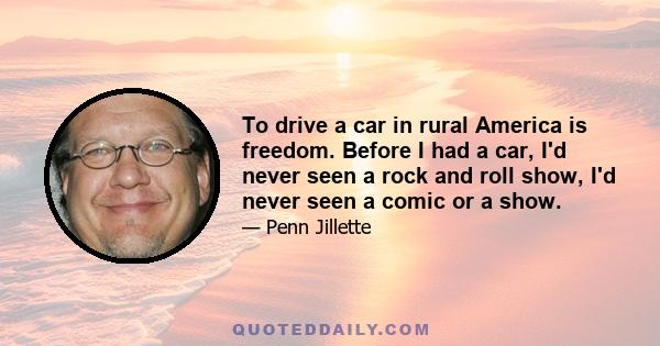 To drive a car in rural America is freedom. Before I had a car, I'd never seen a rock and roll show, I'd never seen a comic or a show.