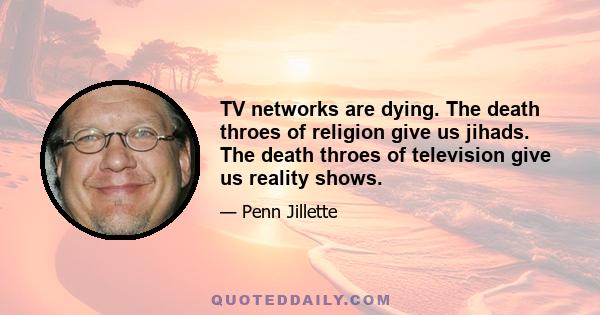 TV networks are dying. The death throes of religion give us jihads. The death throes of television give us reality shows.