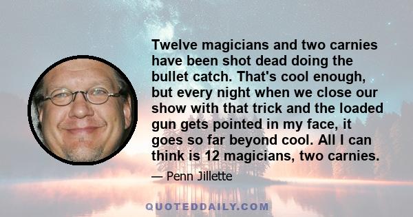 Twelve magicians and two carnies have been shot dead doing the bullet catch. That's cool enough, but every night when we close our show with that trick and the loaded gun gets pointed in my face, it goes so far beyond