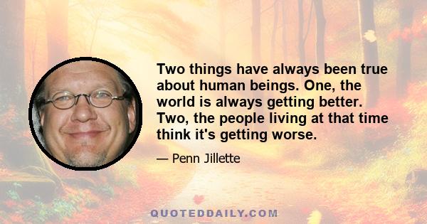 Two things have always been true about human beings. One, the world is always getting better. Two, the people living at that time think it's getting worse.