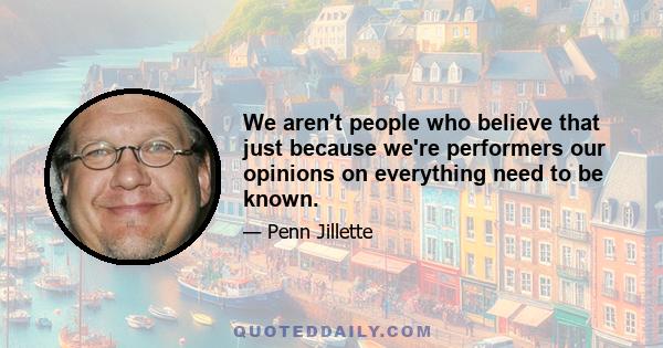 We aren't people who believe that just because we're performers our opinions on everything need to be known.