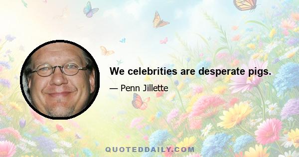 We celebrities are desperate pigs.