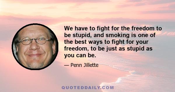 We have to fight for the freedom to be stupid, and smoking is one of the best ways to fight for your freedom, to be just as stupid as you can be.