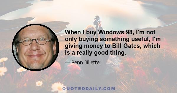 When I buy Windows 98, I'm not only buying something useful, I'm giving money to Bill Gates, which is a really good thing.