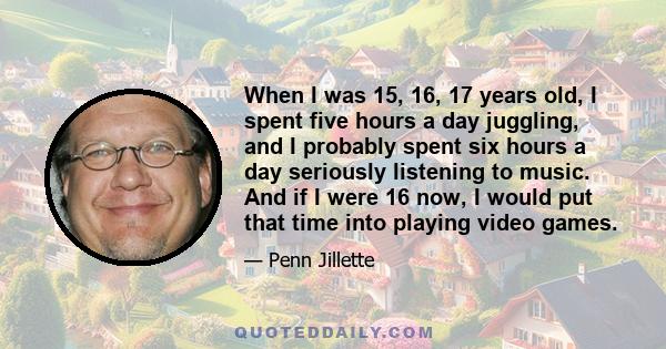 When I was 15, 16, 17 years old, I spent five hours a day juggling, and I probably spent six hours a day seriously listening to music. And if I were 16 now, I would put that time into playing video games.