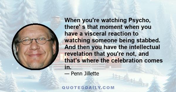 When you're watching Psycho, there' s that moment when you have a visceral reaction to watching someone being stabbed. And then you have the intellectual revelation that you're not, and that's where the celebration