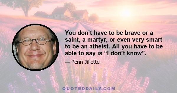 You don’t have to be brave or a saint, a martyr, or even very smart to be an atheist. All you have to be able to say is “I don’t know”.