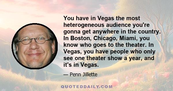 You have in Vegas the most heterogeneous audience you're gonna get anywhere in the country. In Boston, Chicago, Miami, you know who goes to the theater. In Vegas, you have people who only see one theater show a year,