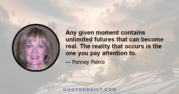 Any given moment contains unlimited futures that can become real. The reality that occurs is the one you pay attention to.