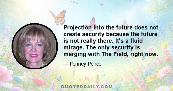 Projection into the future does not create security because the future is not really there. It's a fluid mirage. The only security is merging with The Field, right now.