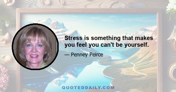 Stress is something that makes you feel you can't be yourself.