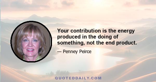 Your contribution is the energy produced in the doing of something, not the end product.