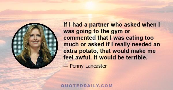 If I had a partner who asked when I was going to the gym or commented that I was eating too much or asked if I really needed an extra potato, that would make me feel awful. It would be terrible.