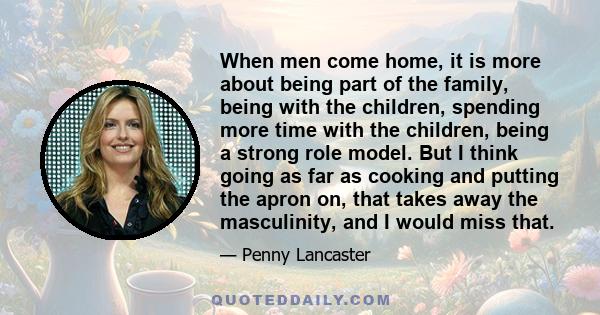 When men come home, it is more about being part of the family, being with the children, spending more time with the children, being a strong role model. But I think going as far as cooking and putting the apron on, that 