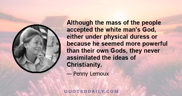 Although the mass of the people accepted the white man's God, either under physical duress or because he seemed more powerful than their own Gods, they never assimilated the ideas of Christianity.