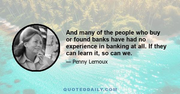 And many of the people who buy or found banks have had no experience in banking at all. If they can learn it, so can we.