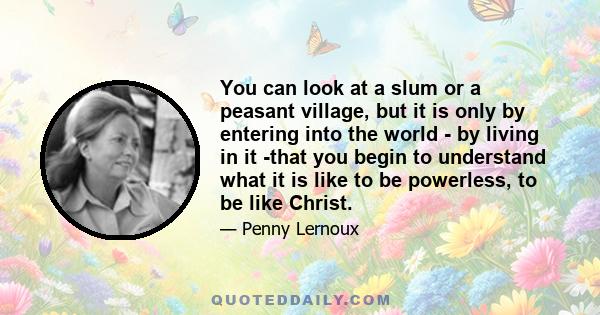 You can look at a slum or a peasant village, but it is only by entering into the world - by living in it -that you begin to understand what it is like to be powerless, to be like Christ.