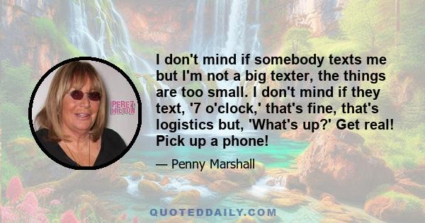 I don't mind if somebody texts me but I'm not a big texter, the things are too small. I don't mind if they text, '7 o'clock,' that's fine, that's logistics but, 'What's up?' Get real! Pick up a phone!